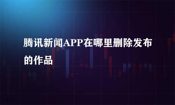 腾讯新闻APP在哪里删除发布的作品