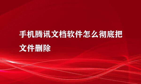 手机腾讯文档软件怎么彻底把文件删除