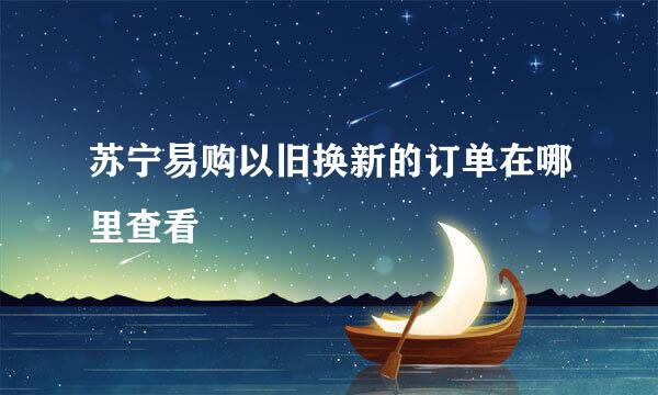 苏宁易购以旧换新的订单在哪里查看