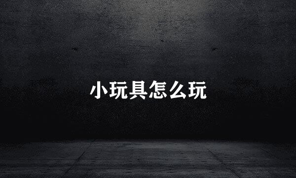 小玩具怎么玩
