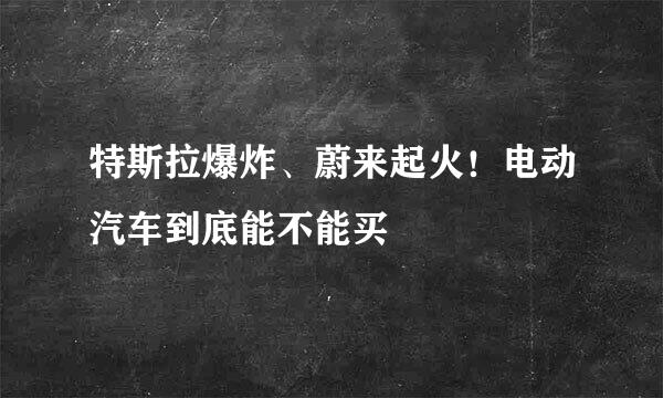 特斯拉爆炸、蔚来起火!电动汽车到底能不能买