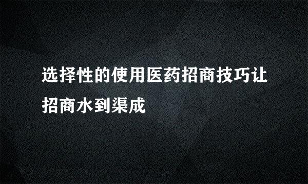 选择性的使用医药招商技巧让招商水到渠成