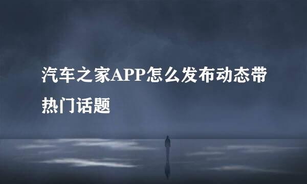 汽车之家APP怎么发布动态带热门话题