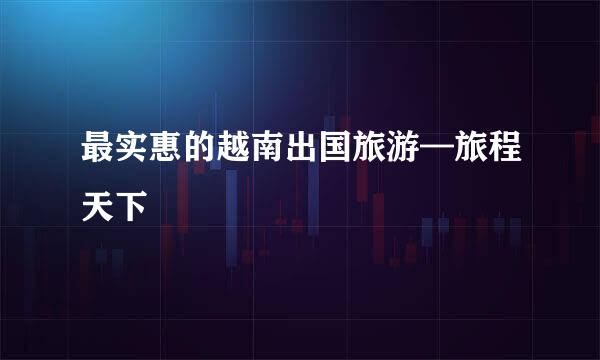 最实惠的越南出国旅游—旅程天下