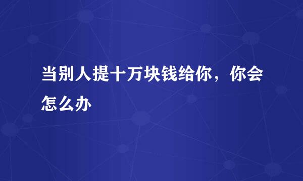 当别人提十万块钱给你,你会怎么办