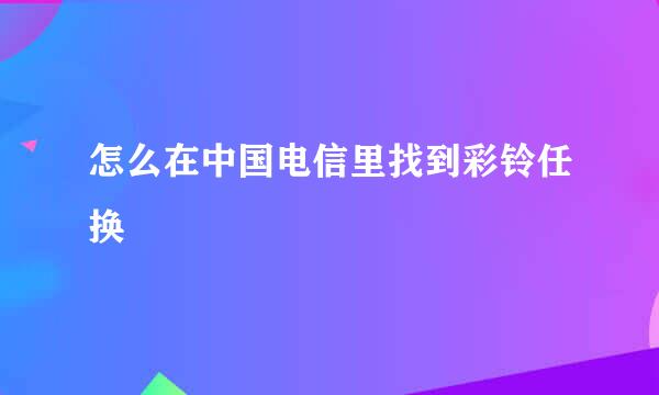 怎么在中国电信里找到彩铃任换