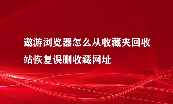 遨游浏览器怎么从收藏夹回收站恢复误删收藏网址