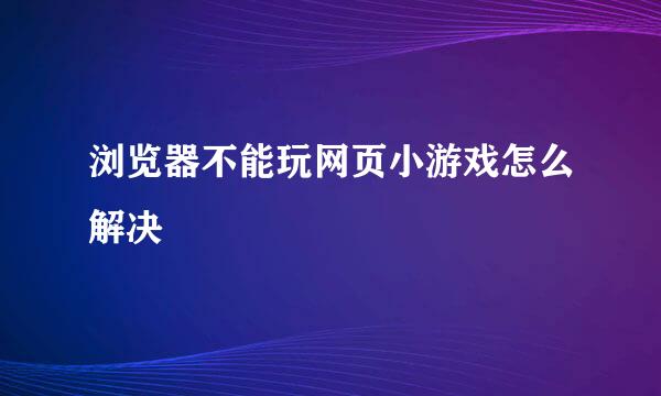 浏览器不能玩网页小游戏怎么解决