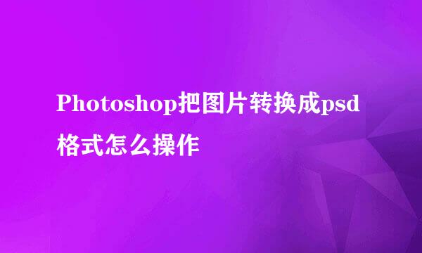 Photoshop把图片转换成psd格式怎么操作