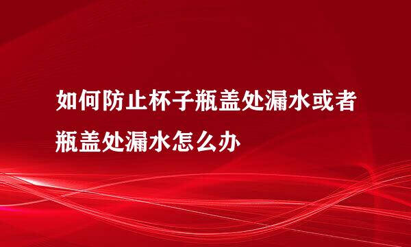如何防止杯子瓶盖处漏水或者瓶盖处漏水怎么办