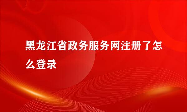 黑龙江省政务服务网注册了怎么登录