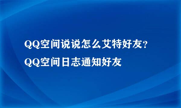 QQ空间说说怎么艾特好友?QQ空间日志通知好友