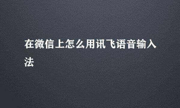 在微信上怎么用讯飞语音输入法