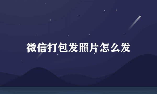 微信打包发照片怎么发
