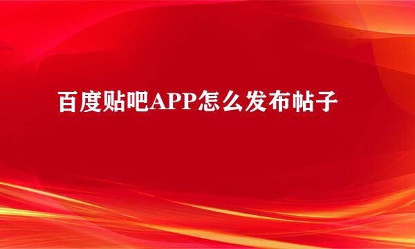 百度贴吧APP怎么发布帖子