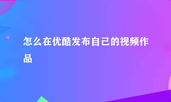 怎么在优酷发布自己的视频作品