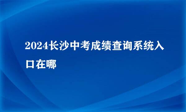 2024长沙中考成绩查询系统入口在哪