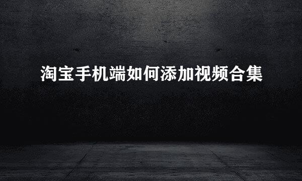 淘宝手机端如何添加视频合集