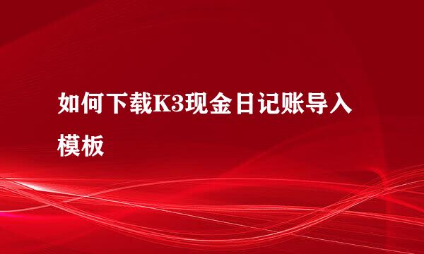 如何下载K3现金日记账导入模板