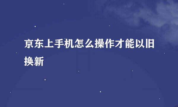 京东上手机怎么操作才能以旧换新