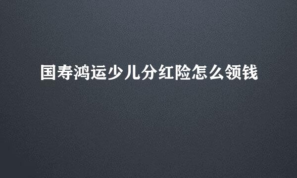国寿鸿运少儿分红险怎么领钱