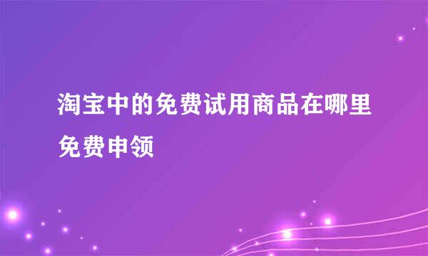 淘宝中的免费试用商品在哪里免费申领