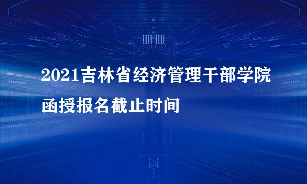 2021吉林省经济管理干部学院函授报名截止时间