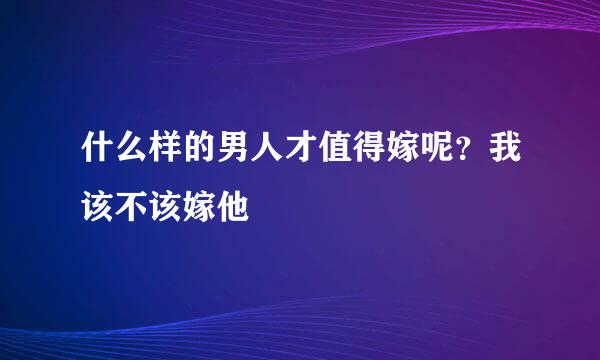 什么样的男人才值得嫁呢?我该不该嫁他