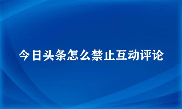 今日头条怎么禁止互动评论