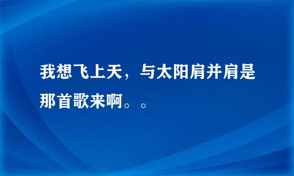 我想飞上天,与太阳肩并肩是那首歌来啊。。