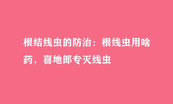 根结线虫的防治:根线虫用啥药,喜地郎专灭线虫