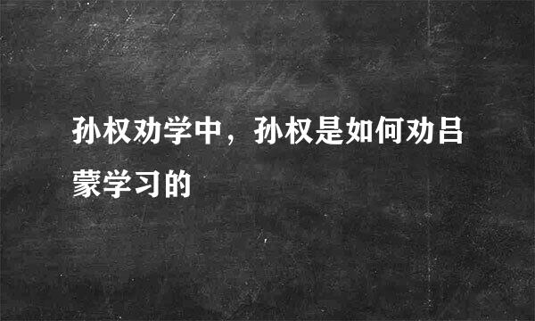 孙权劝学中，孙权是如何劝吕蒙学习的