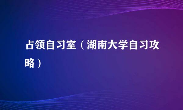 占领自习室(湖南大学自习攻略)
