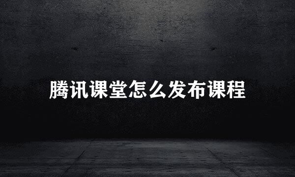 腾讯课堂怎么发布课程