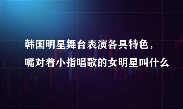 韩国明星舞台表演各具特色,嘴对着小指唱歌的女明星叫什么