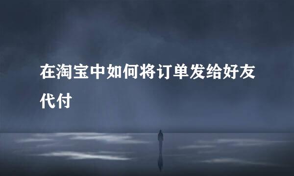 在淘宝中如何将订单发给好友代付