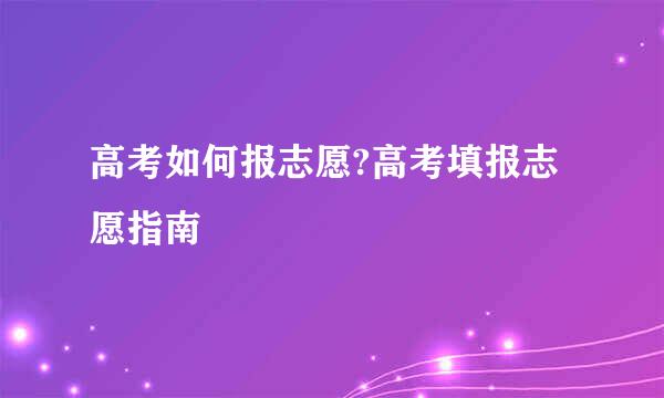 高考如何报志愿?高考填报志愿指南