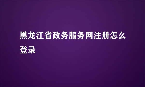 黑龙江省政务服务网注册怎么登录
