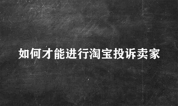 如何才能进行淘宝投诉卖家