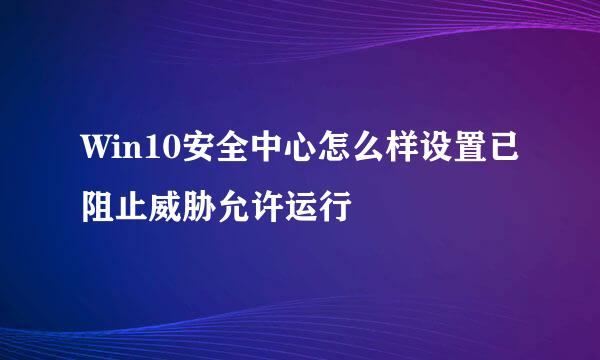 Win10安全中心怎么样设置已阻止威胁允许运行
