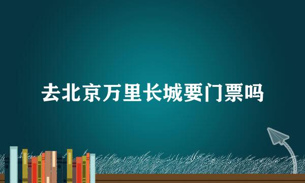 去北京万里长城要门票吗