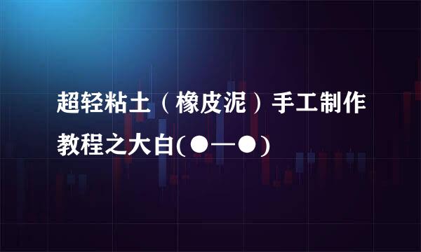 超轻粘土（橡皮泥）手工制作教程之大白(●—●)