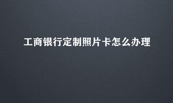 工商银行定制照片卡怎么办理