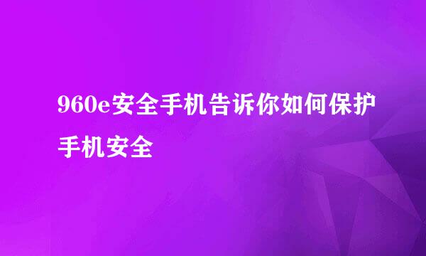 960e安全手机告诉你如何保护手机安全
