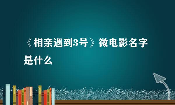 《相亲遇到3号》微电影名字是什么