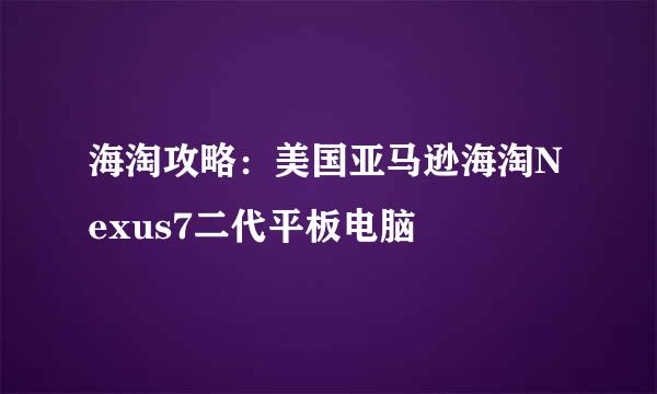 海淘攻略:美国亚马逊海淘Nexus7二代平板电脑