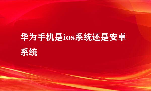 华为手机是ios系统还是安卓系统