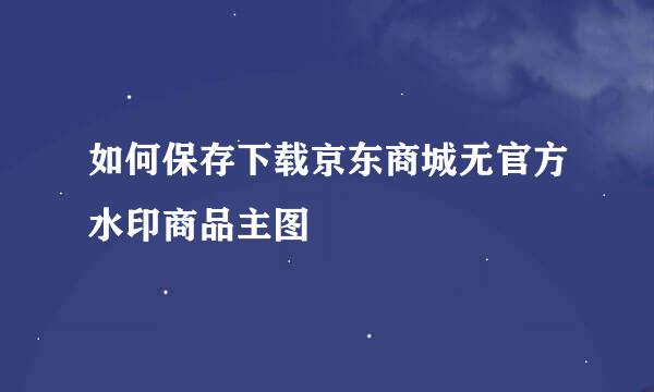 如何保存下载京东商城无官方水印商品主图