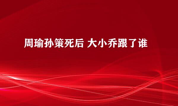 周瑜孙策死后 大小乔跟了谁