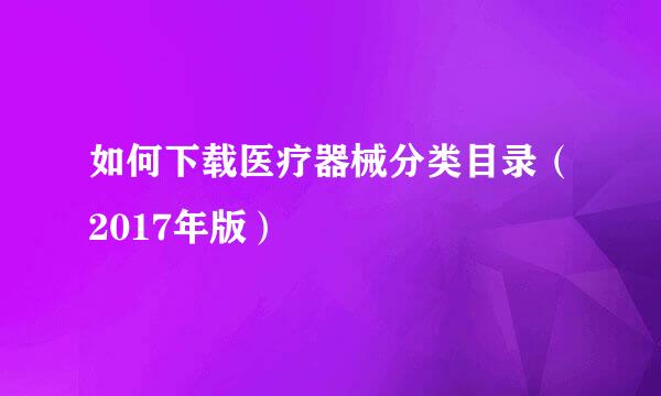如何下载医疗器械分类目录(2017年版)